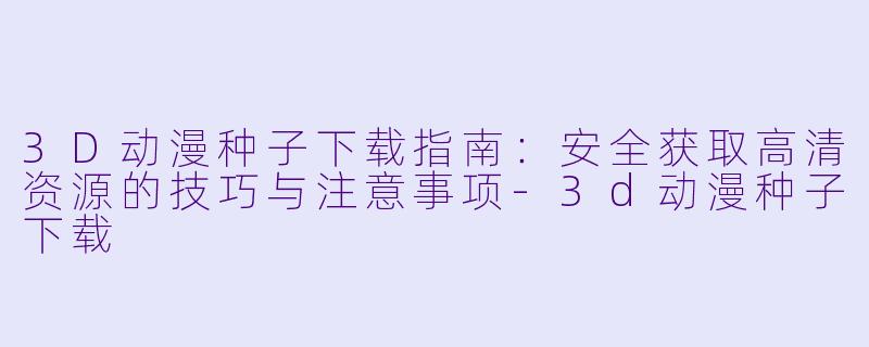 3D动漫种子下载指南：安全获取高清资源的技巧与注意事项-3d动漫种子下载