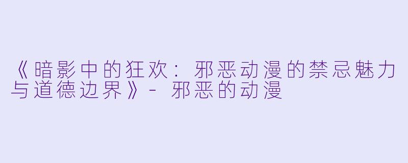 《暗影中的狂欢：邪恶动漫的禁忌魅力与道德边界》-邪恶的动漫