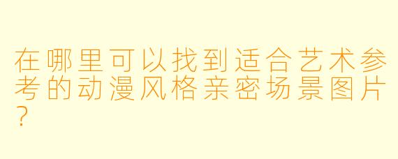 在哪里可以找到适合艺术参考的动漫风格亲密场景图片？