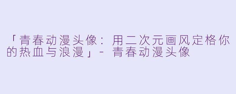 「青春动漫头像：用二次元画风定格你的热血与浪漫」-青春动漫头像