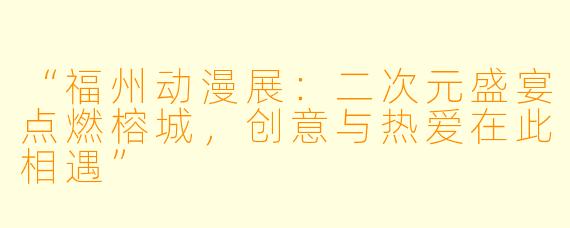 “福州动漫展:二次元盛宴点燃榕城,创意与热爱在此相遇”