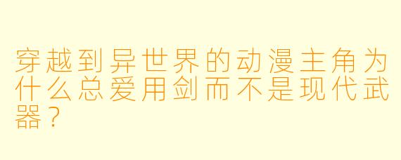 穿越到异世界的动漫主角为什么总爱用剑而不是现代武器?