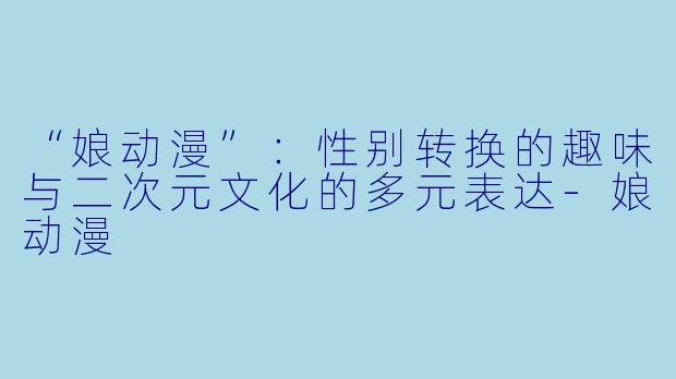“娘动漫”：性别转换的趣味与二次元文化的多元表达-娘动漫