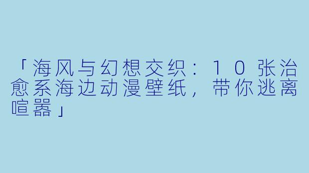 「海风与幻想交织:10张治愈系海边动漫壁纸,带你逃离喧嚣」