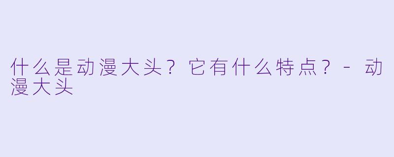 什么是动漫大头？它有什么特点？-动漫大头
