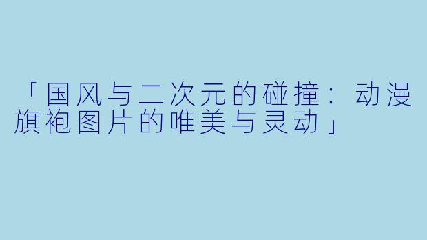 「国风与二次元的碰撞：动漫旗袍图片的唯美与灵动」