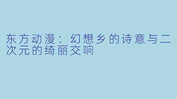 东方动漫:幻想乡的诗意与二次元的绮丽交响