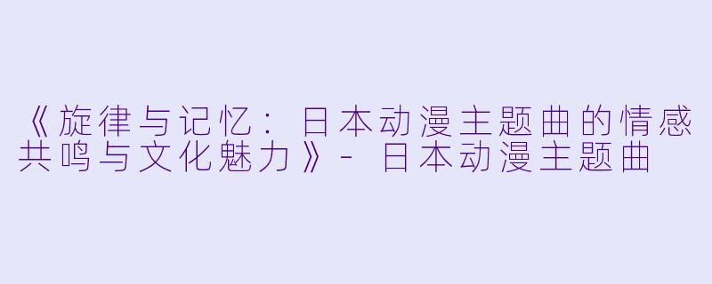 《旋律与记忆：日本动漫主题曲的情感共鸣与文化魅力》-日本动漫主题曲