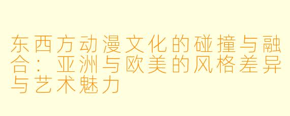 东西方动漫文化的碰撞与融合:亚洲与欧美的风格差异与艺术魅力