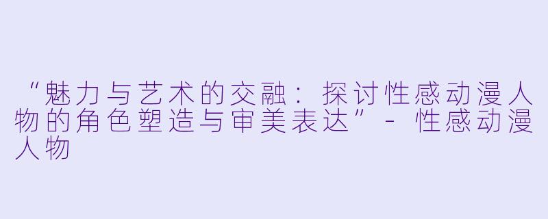 “魅力与艺术的交融:探讨性感动漫人物的角色塑造与审美表达”