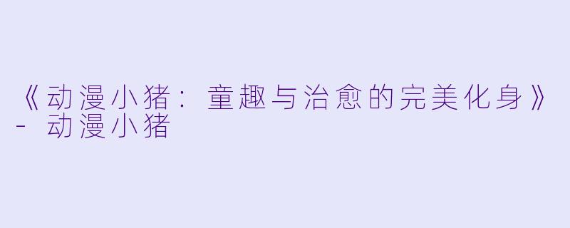 《动漫小猪：童趣与治愈的完美化身》-动漫小猪