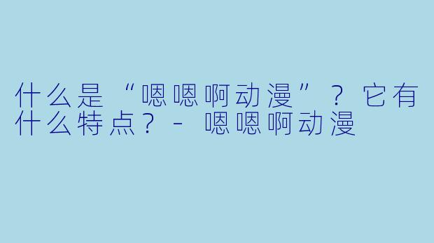 什么是“嗯嗯啊动漫”？它有什么特点？-嗯嗯啊动漫