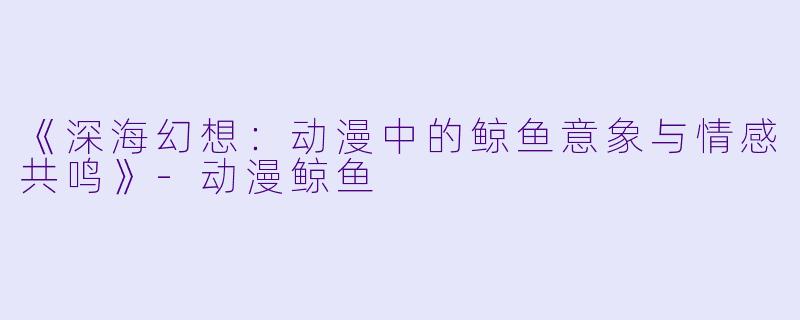 《深海幻想：动漫中的鲸鱼意象与情感共鸣》-动漫鲸鱼