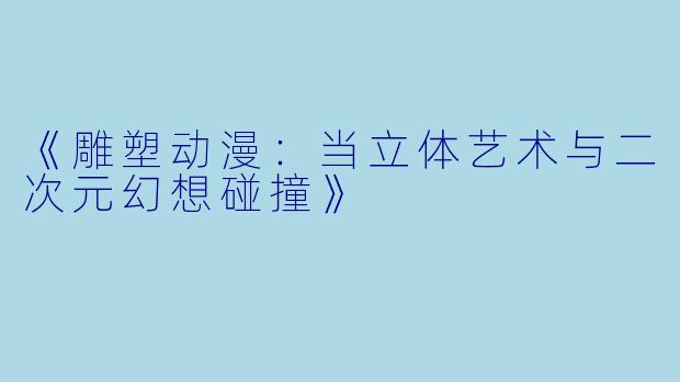 《雕塑动漫：当立体艺术与二次元幻想碰撞》
