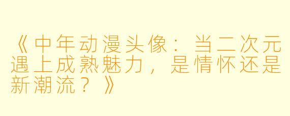 《中年动漫头像:当二次元遇上成熟魅力,是情怀还是新潮流?》