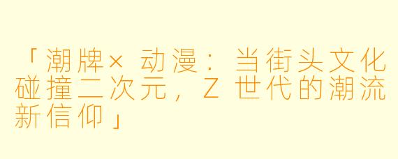 「潮牌×动漫：当街头文化碰撞二次元，Z世代的潮流新信仰」