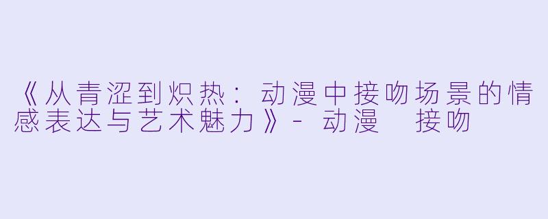《从青涩到炽热:动漫中接吻场景的情感表达与艺术魅力》