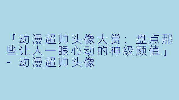 「动漫超帅头像大赏:盘点那些让人一眼心动的神级颜值」