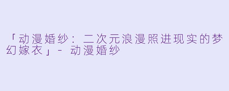 「动漫婚纱:二次元浪漫照进现实的梦幻嫁衣」