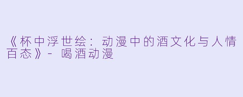 《杯中浮世绘:动漫中的酒文化与人情百态》