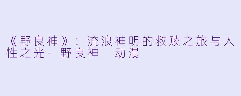 《野良神》:流浪神明的救赎之旅与人性之光