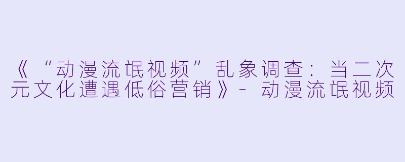 《“动漫流氓视频”乱象调查：当二次元文化遭遇低俗营销》-动漫流氓视频