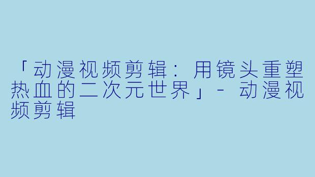 「动漫视频剪辑：用镜头重塑热血的二次元世界」-动漫视频剪辑