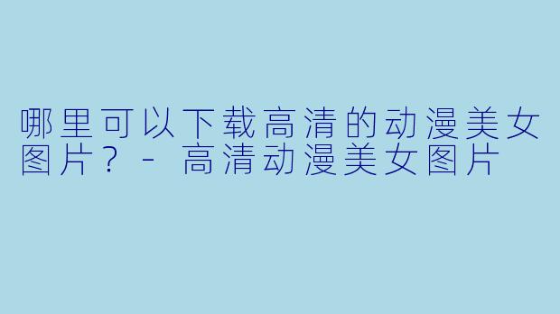 哪里可以下载高清的动漫美女图片？-高清动漫美女图片