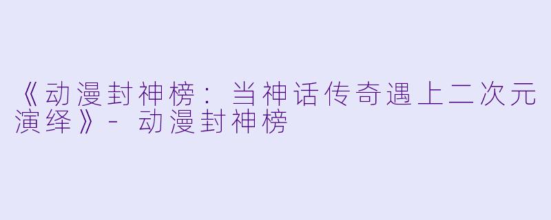 《动漫封神榜：当神话传奇遇上二次元演绎》-动漫封神榜