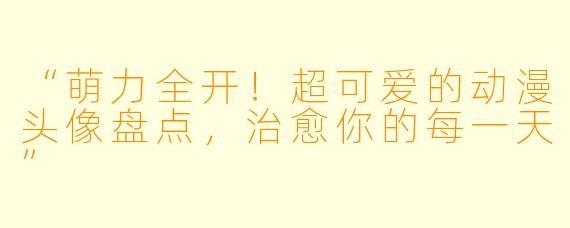 “萌力全开!超可爱的动漫头像盘点,治愈你的每一天”