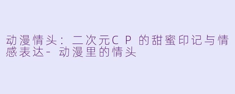动漫情头：二次元CP的甜蜜印记与情感表达-动漫里的情头