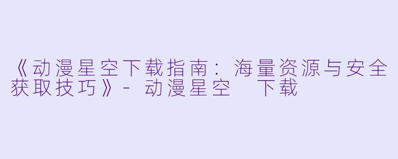 《动漫星空下载指南：海量资源与安全获取技巧》-动漫星空 下载