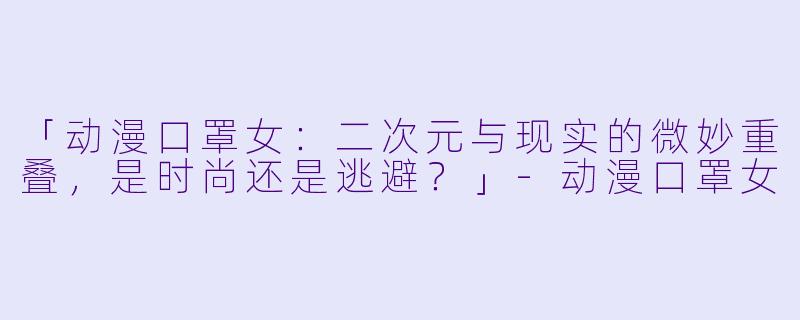 「动漫口罩女:二次元与现实的微妙重叠,是时尚还是逃避?」