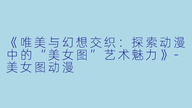 《唯美与幻想交织：探索动漫中的“美女图”艺术魅力》-美女图动漫