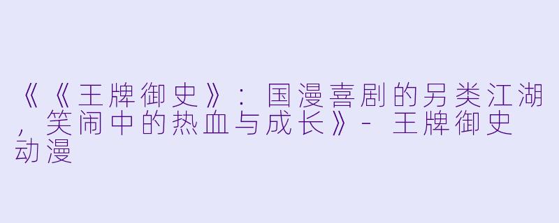 《《王牌御史》：国漫喜剧的另类江湖，笑闹中的热血与成长》-王牌御史 动漫