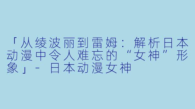 「从绫波丽到雷姆：解析日本动漫中令人难忘的“女神”形象」-日本动漫女神