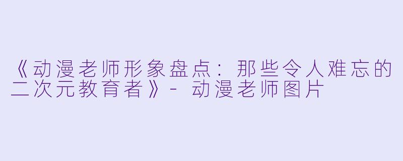《动漫老师形象盘点:那些令人难忘的二次元教育者》