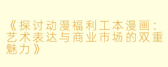 《探讨动漫福利工本漫画：艺术表达与商业市场的双重魅力》