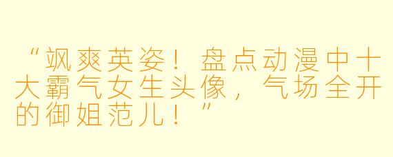 “飒爽英姿！盘点动漫中十大霸气女生头像，气场全开的御姐范儿！”