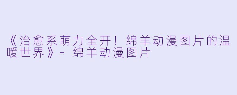 《治愈系萌力全开！绵羊动漫图片的温暖世界》-绵羊动漫图片