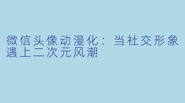 微信头像动漫化：当社交形象遇上二次元风潮