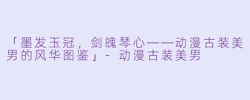 「墨发玉冠，剑魄琴心——动漫古装美男的风华图鉴」-动漫古装美男