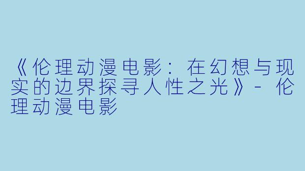 《伦理动漫电影:在幻想与现实的边界探寻人性之光》