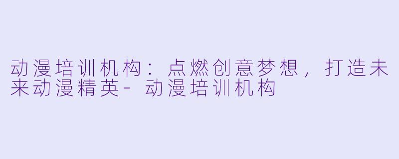动漫培训机构：点燃创意梦想，打造未来动漫精英-动漫培训机构