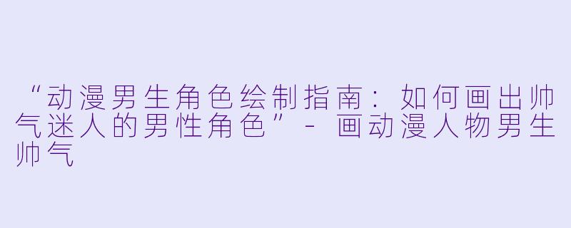“动漫男生角色绘制指南：如何画出帅气迷人的男性角色”-画动漫人物男生帅气