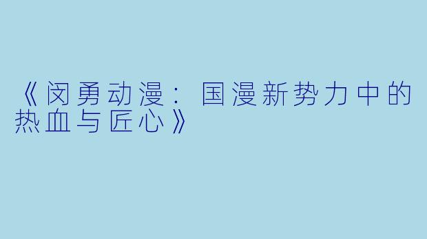 《闵勇动漫：国漫新势力中的热血与匠心》