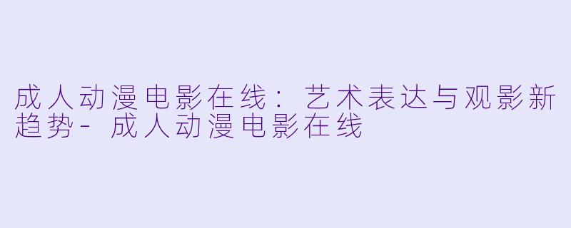 成人动漫电影在线：艺术表达与观影新趋势-成人动漫电影在线