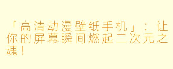 「高清动漫壁纸手机」:让你的屏幕瞬间燃起二次元之魂!