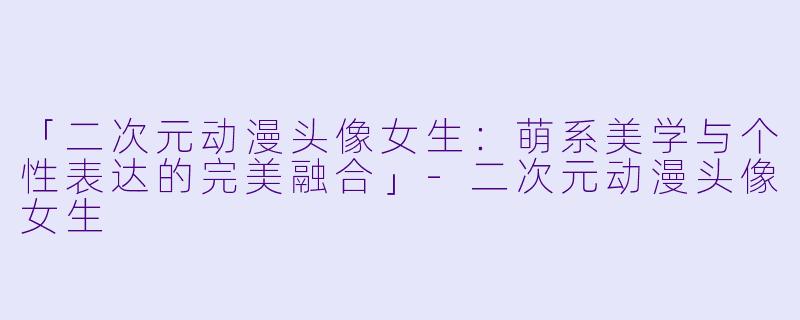 「二次元动漫头像女生：萌系美学与个性表达的完美融合」-二次元动漫头像女生