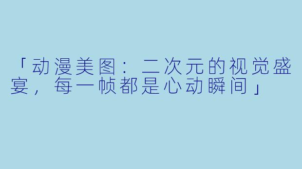 「动漫美图：二次元的视觉盛宴，每一帧都是心动瞬间」